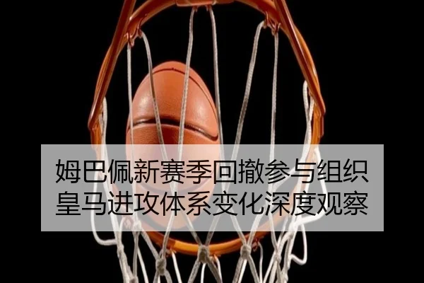 姆巴佩新赛季回撤参与组织 皇马进攻体系变化深度观察