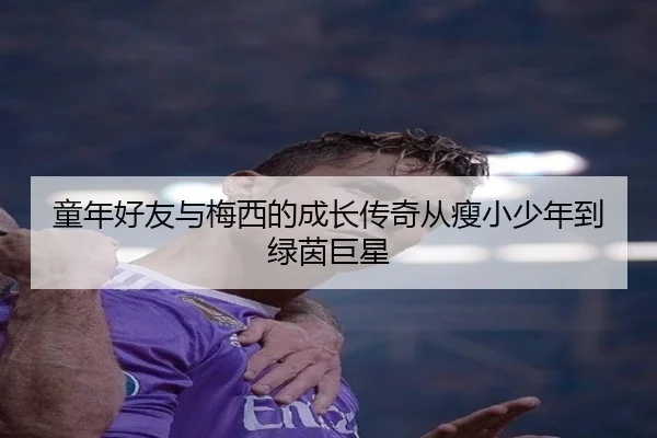 童年好友与梅西的成长传奇从瘦小少年到绿茵巨星